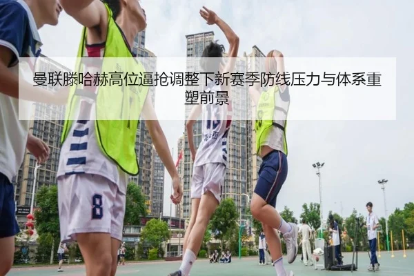 曼联滕哈赫高位逼抢调整下新赛季防线压力与体系重塑前景