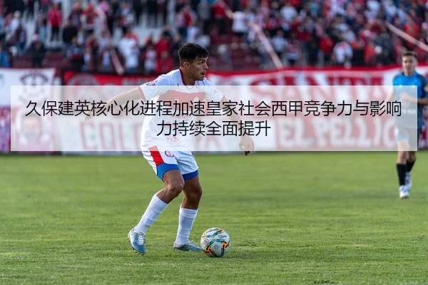 久保建英核心化进程加速皇家社会西甲竞争力与影响力持续全面提升