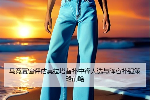 马竞夏窗评估莫拉塔替补中锋人选与阵容补强策略前瞻