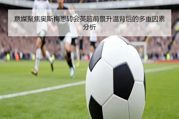 意媒聚焦奥斯梅恩转会英超前景升温背后的多重因素分析