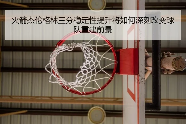 火箭杰伦格林三分稳定性提升将如何深刻改变球队重建前景