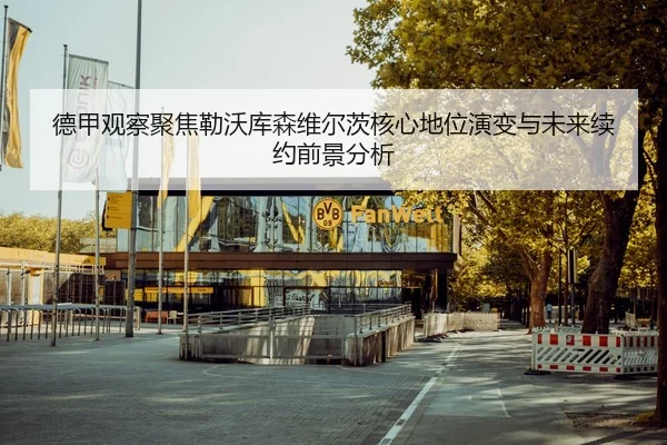 德甲观察聚焦勒沃库森维尔茨核心地位演变与未来续约前景分析